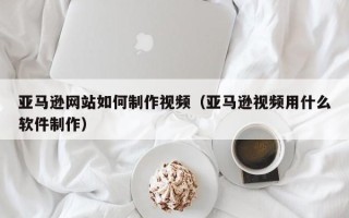 郑州亚马逊网站如何制作视频（亚马逊视频用什么软件制作）